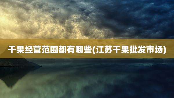 干果经营范围都有哪些(江苏干果批发市场)