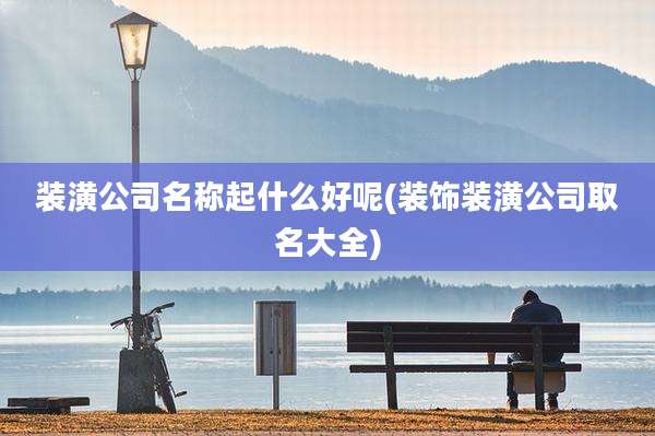 装潢公司名称起什么好呢(装饰装潢公司取名大全)