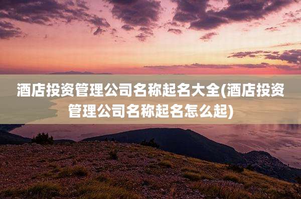 酒店投资管理公司名称起名大全(酒店投资管理公司名称起名怎么起)