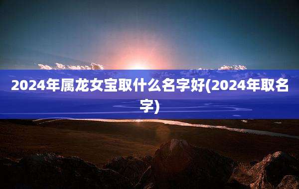 2024年属龙女宝取什么名字好(2024年取名字)