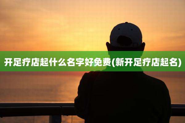 开足疗店起什么名字好免费(新开足疗店起名)