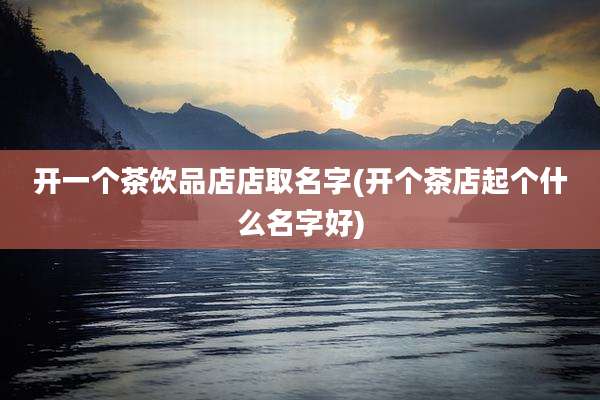 开一个茶饮品店店取名字(开个茶店起个什么名字好)