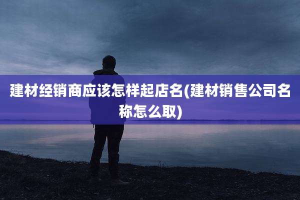 建材经销商应该怎样起店名(建材销售公司名称怎么取)