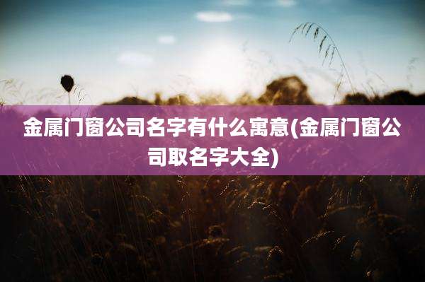 金属门窗公司名字有什么寓意(金属门窗公司取名字大全)
