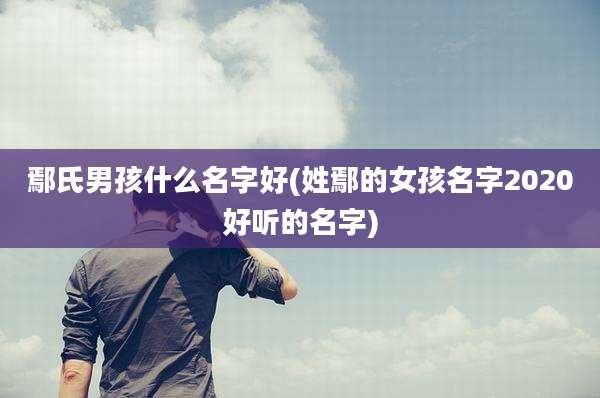 鄢氏男孩什么名字好(姓鄢的女孩名字2020好听的名字)