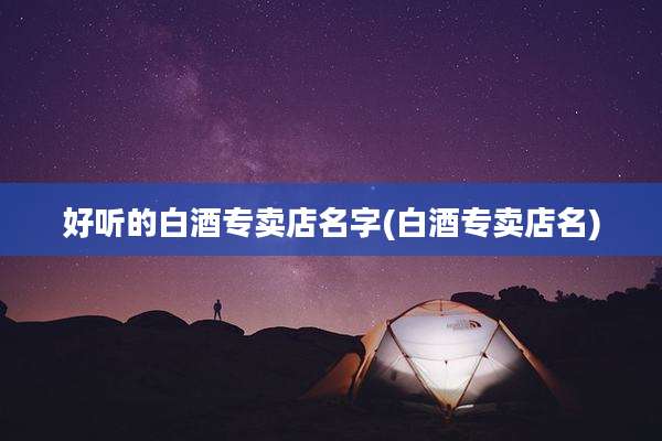 好听的白酒专卖店名字(白酒专卖店名)