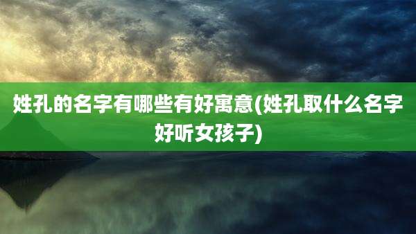 姓孔的名字有哪些有好寓意(姓孔取什么名字好听女孩子)