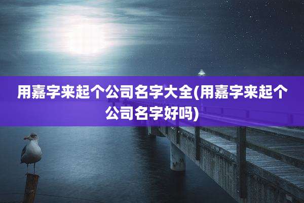 用嘉字来起个公司名字大全(用嘉字来起个公司名字好吗)