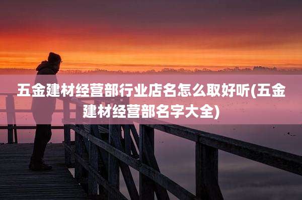 五金建材经营部行业店名怎么取好听(五金建材经营部名字大全)
