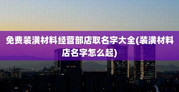 免费装潢材料经营部店取名字大全(装潢材料店名字怎么起)