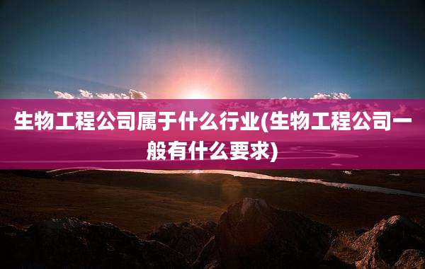 生物工程公司属于什么行业(生物工程公司一般有什么要求)