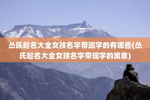 丛氏起名大全女孩名字带现字的有哪些(丛氏起名大全女孩名字带现字的寓意)