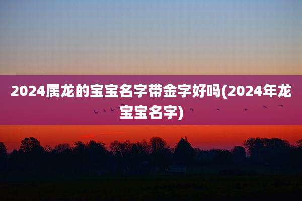 2024属龙的宝宝名字带金字好吗(2024年龙宝宝名字)