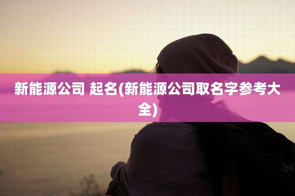 新能源公司 起名(新能源公司取名字参考大全)