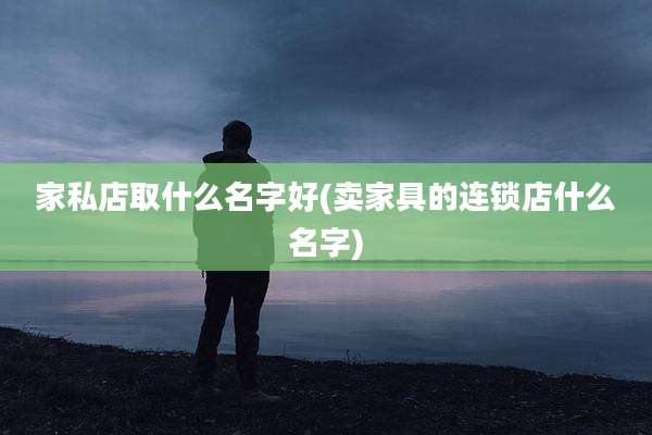 家私店取什么名字好(卖家具的连锁店什么名字)