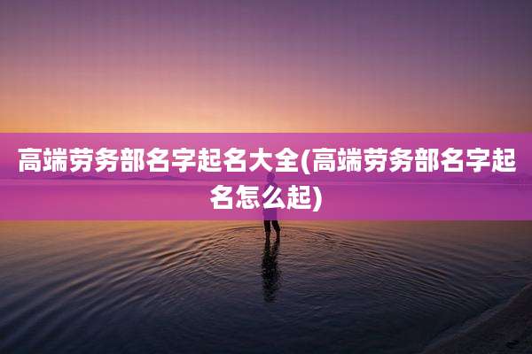 高端劳务部名字起名大全(高端劳务部名字起名怎么起)