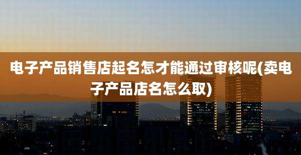 电子产品销售店起名怎才能通过审核呢(卖电子产品店名怎么取)
