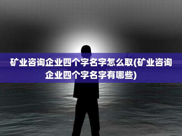 矿业咨询企业四个字名字怎么取(矿业咨询企业四个字名字有哪些)