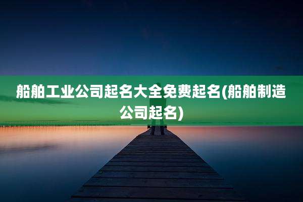 船舶工业公司起名大全免费起名(船舶制造公司起名)