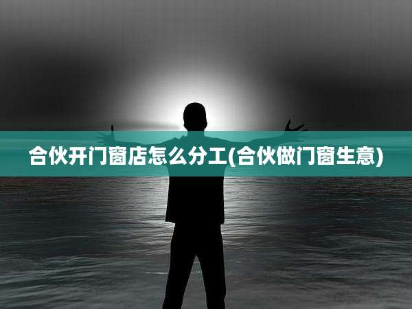 合伙开门窗店怎么分工(合伙做门窗生意)