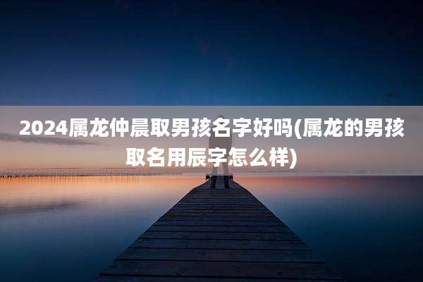 2024属龙仲晨取男孩名字好吗(属龙的男孩取名用辰字怎么样)