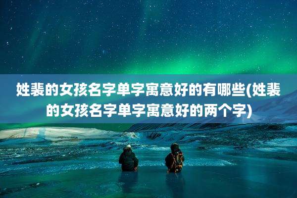 姓裴的女孩名字单字寓意好的有哪些(姓裴的女孩名字单字寓意好的两个字)