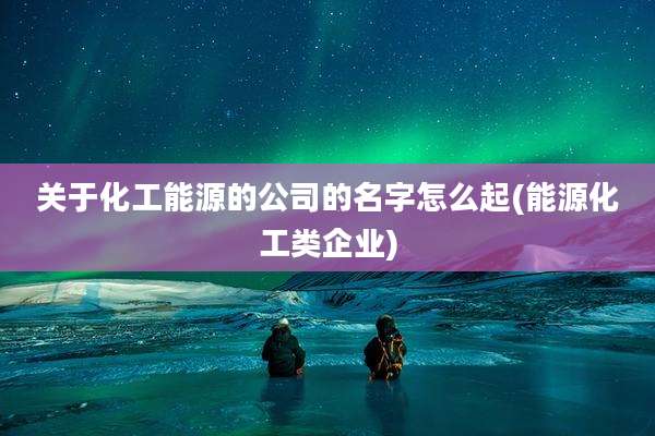关于化工能源的公司的名字怎么起(能源化工类企业)