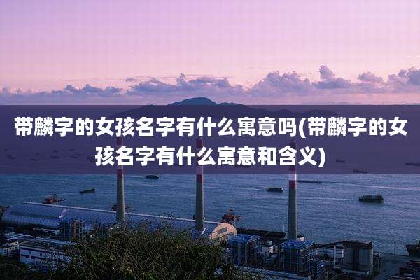 带麟字的女孩名字有什么寓意吗(带麟字的女孩名字有什么寓意和含义)