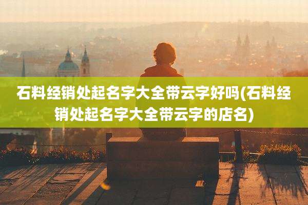 石料经销处起名字大全带云字好吗(石料经销处起名字大全带云字的店名)