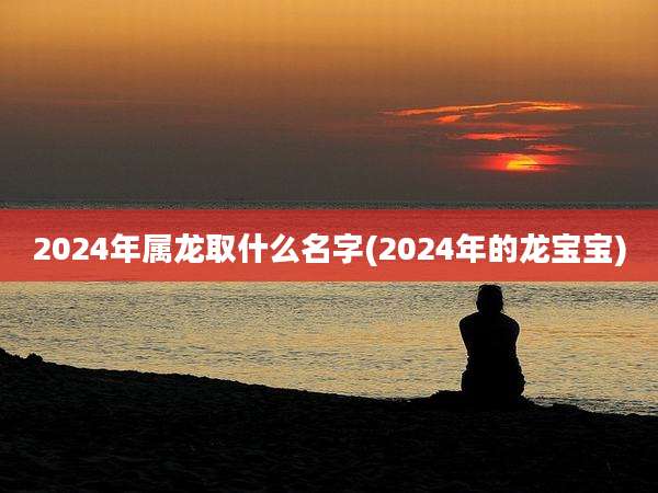 2024年属龙取什么名字(2024年的龙宝宝)