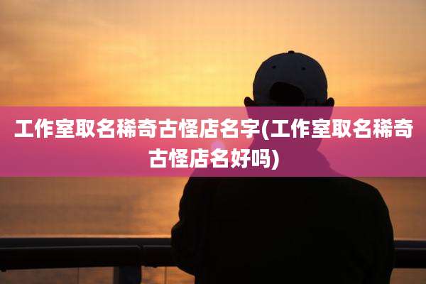工作室取名稀奇古怪店名字(工作室取名稀奇古怪店名好吗)