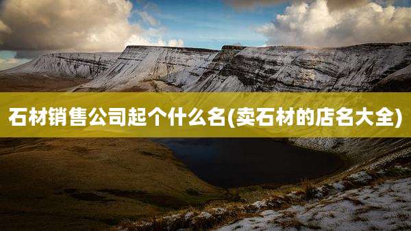 石材销售公司起个什么名(卖石材的店名大全)