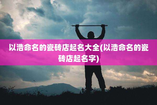 以浩命名的瓷砖店起名大全(以浩命名的瓷砖店起名字)
