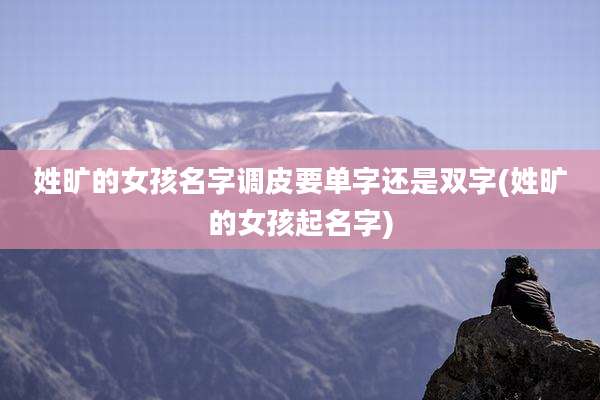 姓旷的女孩名字调皮要单字还是双字(姓旷的女孩起名字)