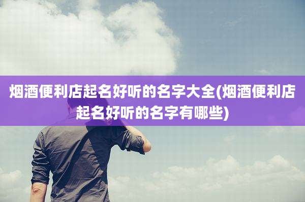 烟酒便利店起名好听的名字大全(烟酒便利店起名好听的名字有哪些)