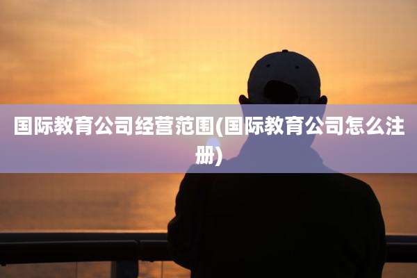 国际教育公司经营范围(国际教育公司怎么注册)