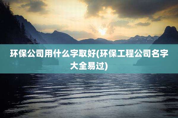 环保公司用什么字取好(环保工程公司名字大全易过)