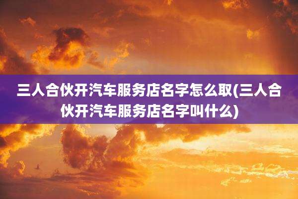 三人合伙开汽车服务店名字怎么取(三人合伙开汽车服务店名字叫什么)