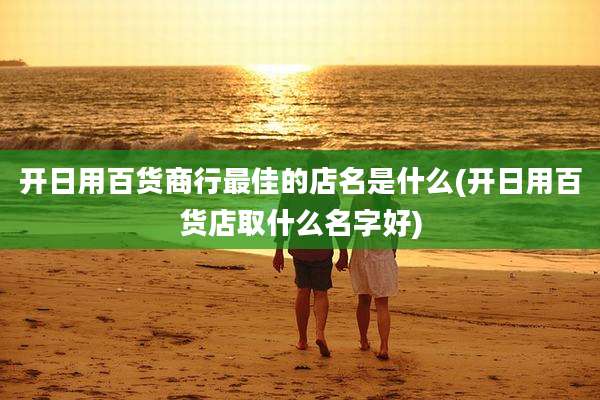 开日用百货商行最佳的店名是什么(开日用百货店取什么名字好)