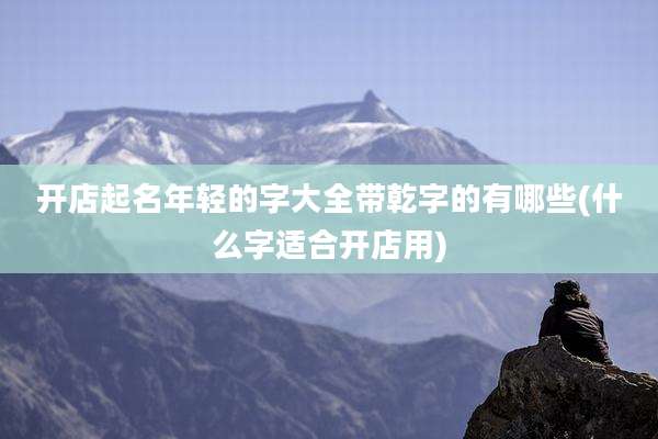 开店起名年轻的字大全带乾字的有哪些(什么字适合开店用)