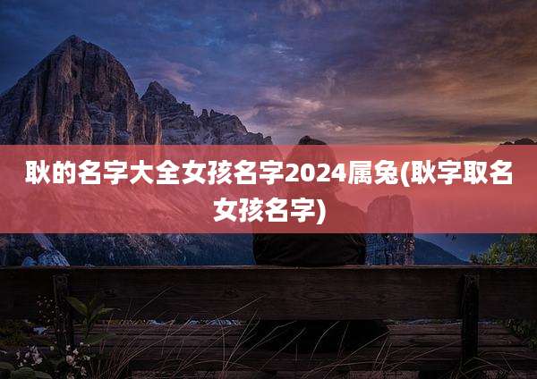 耿的名字大全女孩名字2024属兔(耿字取名女孩名字)