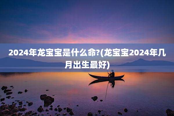 2024年龙宝宝是什么命?(龙宝宝2024年几月出生最好)