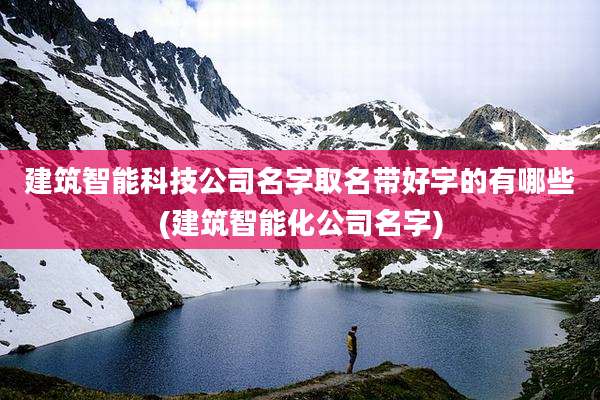 建筑智能科技公司名字取名带好字的有哪些(建筑智能化公司名字)