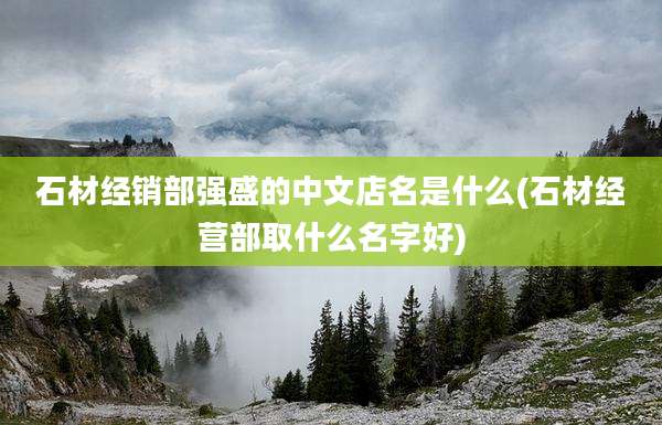 石材经销部强盛的中文店名是什么(石材经营部取什么名字好)