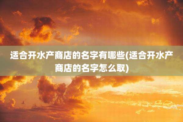 适合开水产商店的名字有哪些(适合开水产商店的名字怎么取)