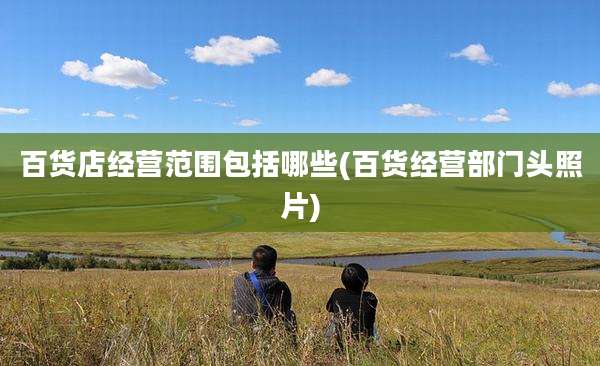 百货店经营范围包括哪些(百货经营部门头照片)