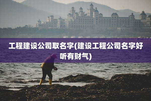 工程建设公司取名字(建设工程公司名字好听有财气)