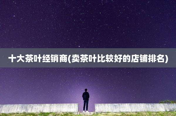 十大茶叶经销商(卖茶叶比较好的店铺排名)
