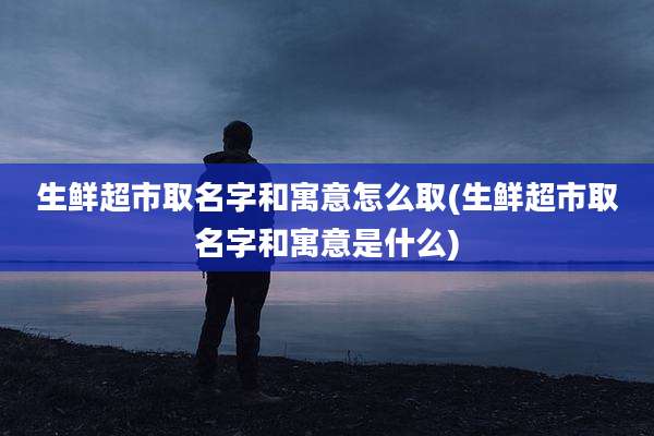 生鲜超市取名字和寓意怎么取(生鲜超市取名字和寓意是什么)