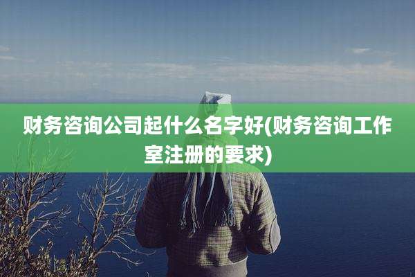 财务咨询公司起什么名字好(财务咨询工作室注册的要求)